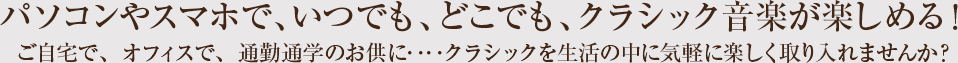 パソコンやスマホで、いつでも、どこでも、クラシック音楽が楽しめる！ご自宅で、オフィスで、通勤通学のお供に・・・クラシックを生活の中に気軽に楽しく取り入れませんか？